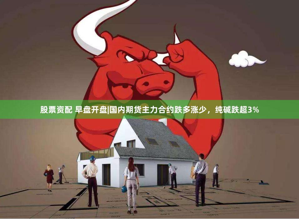 股票资配 早盘开盘|国内期货主力合约跌多涨少，纯碱跌超3%