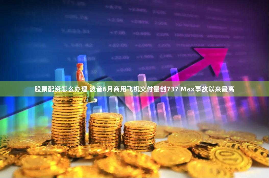 股票配资怎么办理 波音6月商用飞机交付量创737 Max事故以来最高