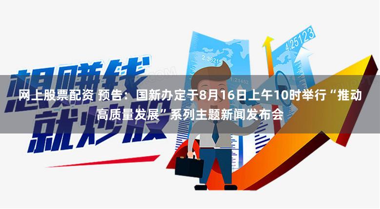 网上股票配资 预告：国新办定于8月16日上午10时举行“推动高质量发展”系列主题新闻发布会