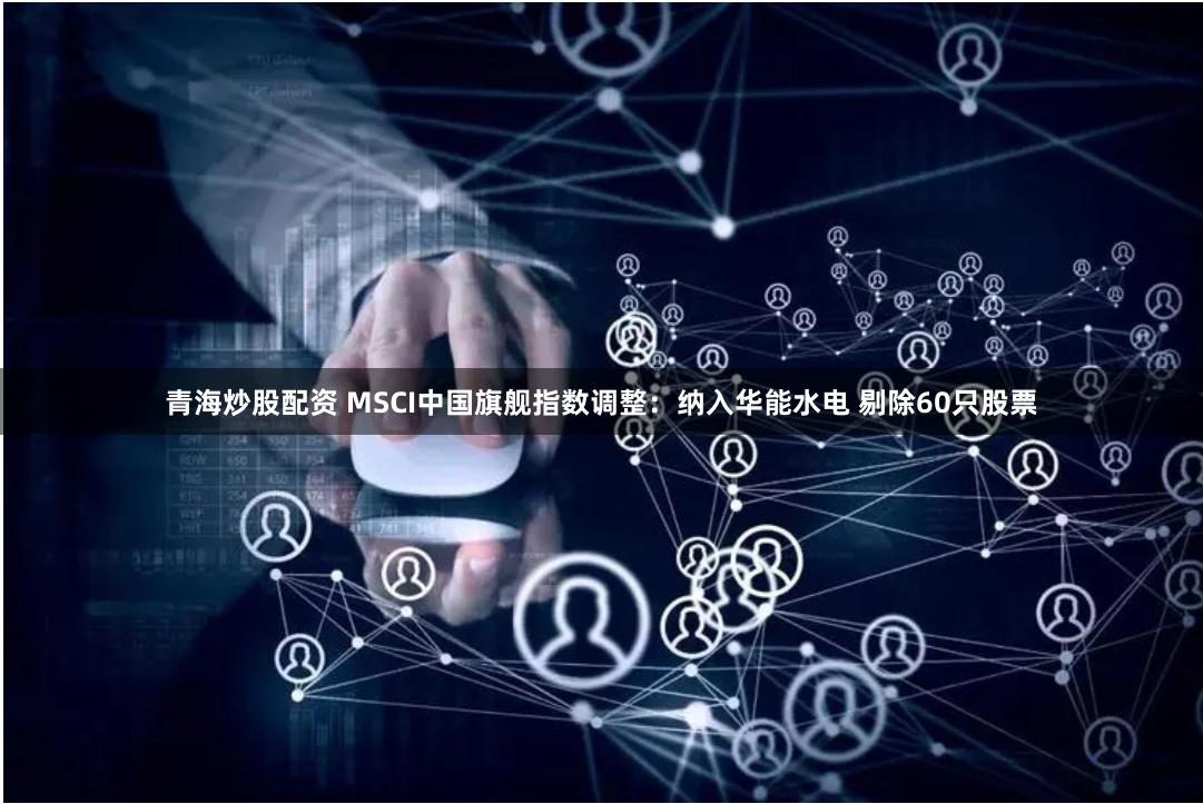 青海炒股配资 MSCI中国旗舰指数调整：纳入华能水电 剔除60只股票