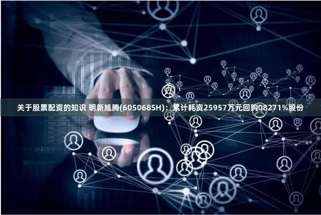 关于股票配资的知识 明新旭腾(605068SH)：累计耗资25957万元回购08271%股份