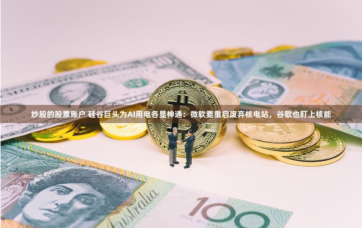 炒股的股票账户 硅谷巨头为AI用电各显神通：微软要重启废弃核电站，谷歌也盯上核能