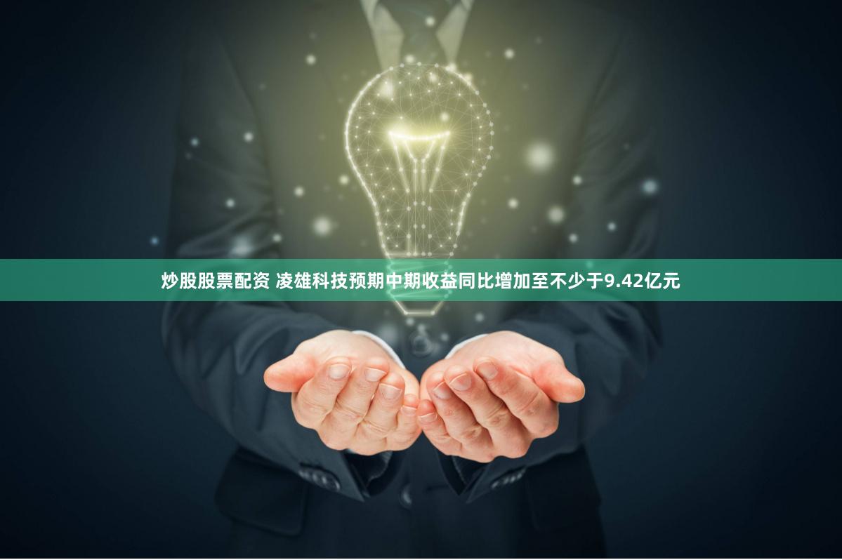 炒股股票配资 凌雄科技预期中期收益同比增加至不少于9.42亿元