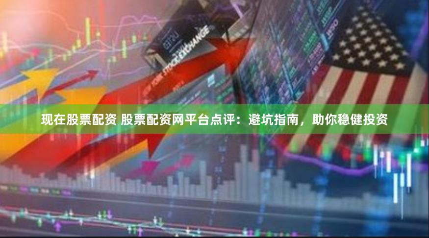 现在股票配资 股票配资网平台点评：避坑指南，助你稳健投资