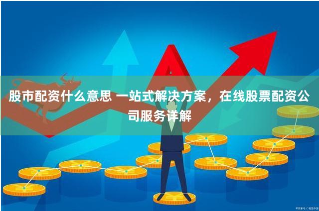 股市配资什么意思 一站式解决方案，在线股票配资公司服务详解
