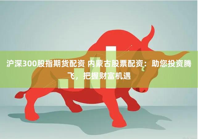 沪深300股指期货配资 内蒙古股票配资：助您投资腾飞，把握财富机遇