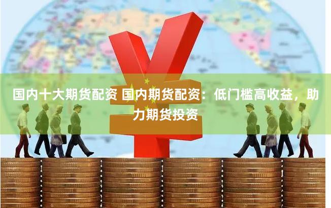 国内十大期货配资 国内期货配资：低门槛高收益，助力期货投资