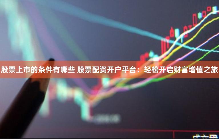 股票上市的条件有哪些 股票配资开户平台：轻松开启财富增值之旅