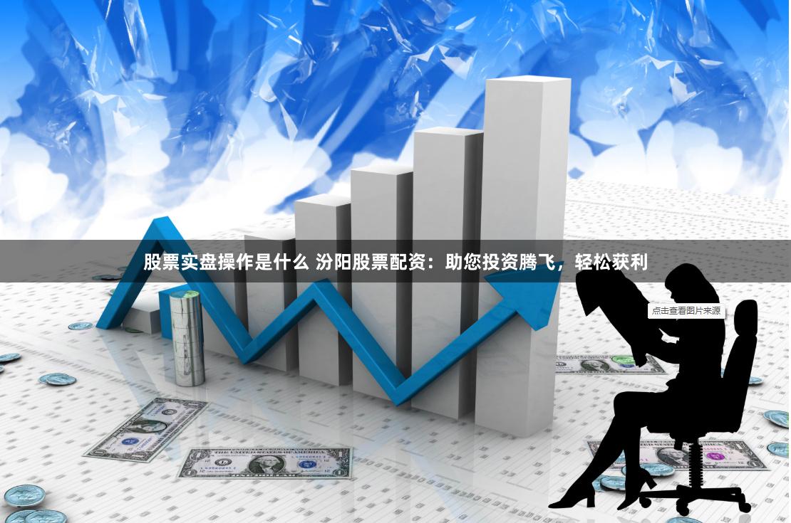 股票实盘操作是什么 汾阳股票配资：助您投资腾飞，轻松获利