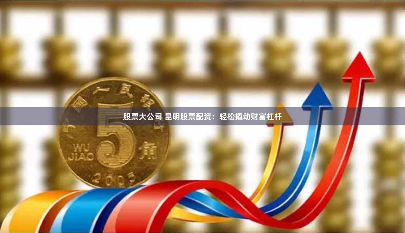 股票大公司 昆明股票配资：轻松撬动财富杠杆
