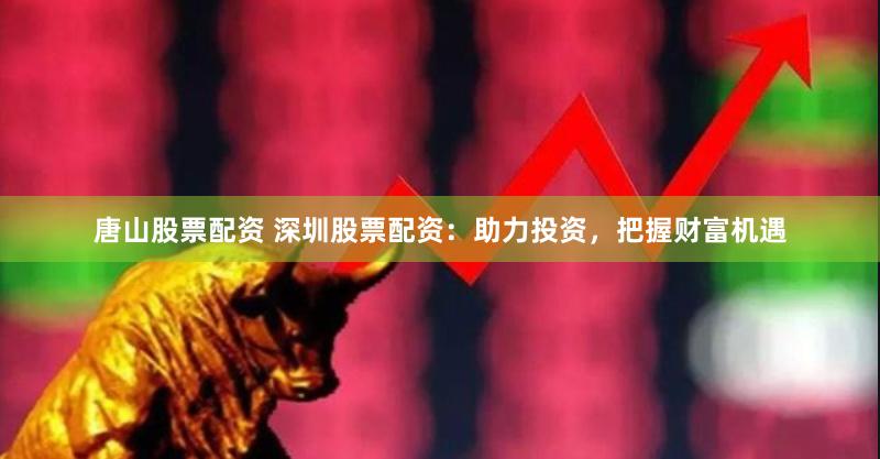 唐山股票配资 深圳股票配资：助力投资，把握财富机遇